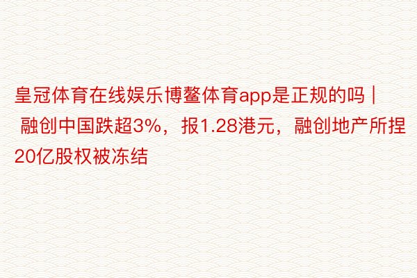 皇冠体育在线娱乐博鳌体育app是正规的吗 | 融创中国跌超3%，报1.28港元，融创地产所捏20亿股权被冻结