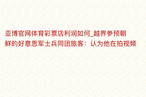 亚博官网体育彩票店利润如何_越界参预朝鲜的好意思军士兵同团旅客：认为他在拍视频