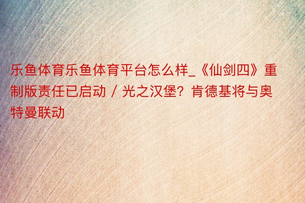 乐鱼体育乐鱼体育平台怎么样_《仙剑四》重制版责任已启动 / 光之汉堡？肯德基将与奥特曼联动