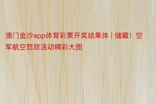 澳门金沙app体育彩票开奖结果体 | 储藏！空军航空怒放活动精彩大图