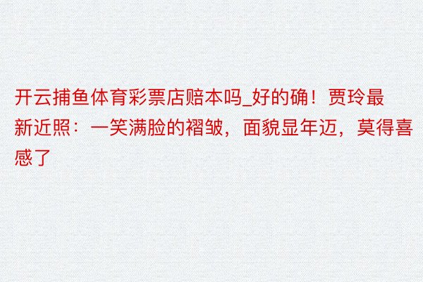 开云捕鱼体育彩票店赔本吗_好的确！贾玲最新近照：一笑满脸的褶皱，面貌显年迈，莫得喜感了