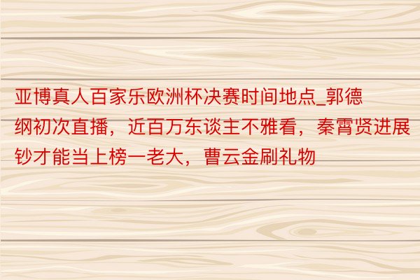 亚博真人百家乐欧洲杯决赛时间地点_郭德纲初次直播，近百万东谈主不雅看，秦霄贤进展钞才能当上榜一老大，曹云金刷礼物