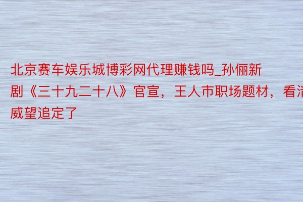 北京赛车娱乐城博彩网代理赚钱吗_孙俪新剧《三十九二十八》官宣，王人市职场题材，看清威望追定了