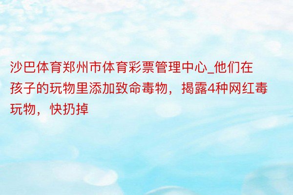 沙巴体育郑州市体育彩票管理中心_他们在孩子的玩物里添加致命毒物，揭露4种网红毒玩物，快扔掉