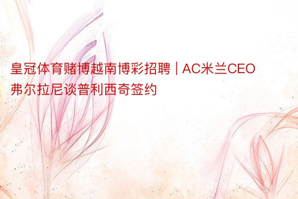 皇冠体育赌博越南博彩招聘 | AC米兰CEO弗尔拉尼谈普利西奇签约