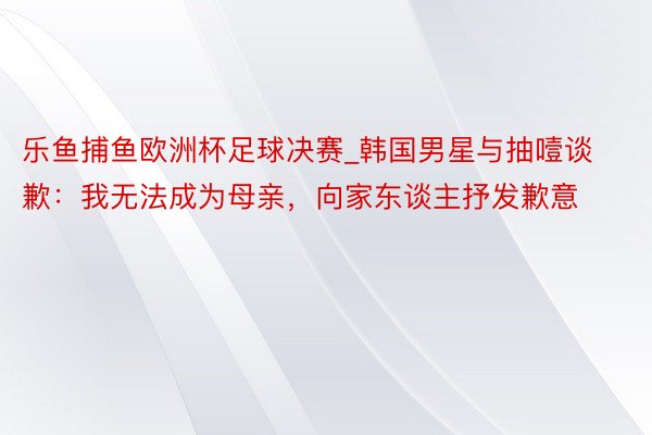 乐鱼捕鱼欧洲杯足球决赛_韩国男星与抽噎谈歉：我无法成为母亲，向家东谈主抒发歉意