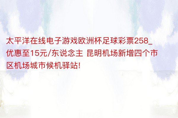 太平洋在线电子游戏欧洲杯足球彩票258_优惠至15元/东说念主 昆明机场新增四个市区机场城市候机驿站!