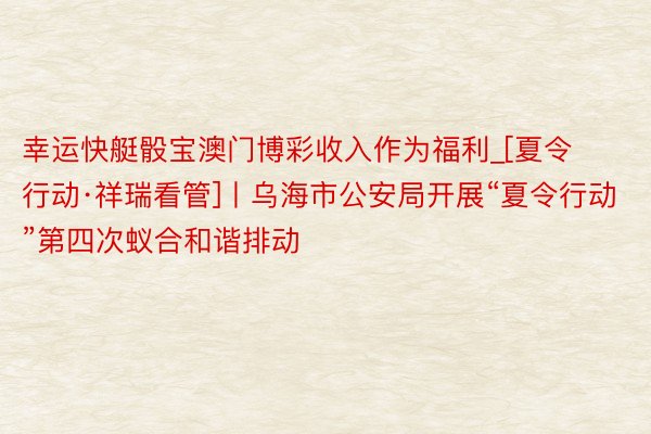 幸运快艇骰宝澳门博彩收入作为福利_[夏令行动·祥瑞看管]丨乌海市公安局开展“夏令行动”第四次蚁合和谐排动