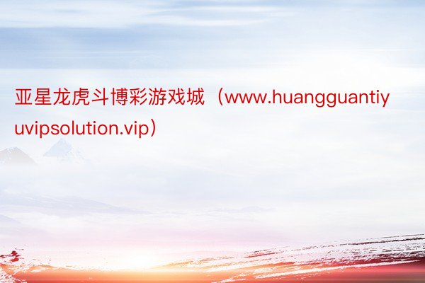 亚星龙虎斗博彩游戏城（www.huangguantiyuvipsolution.vip）