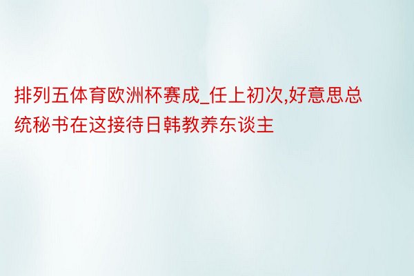 排列五体育欧洲杯赛成_任上初次,好意思总统秘书在这接待日韩教养东谈主