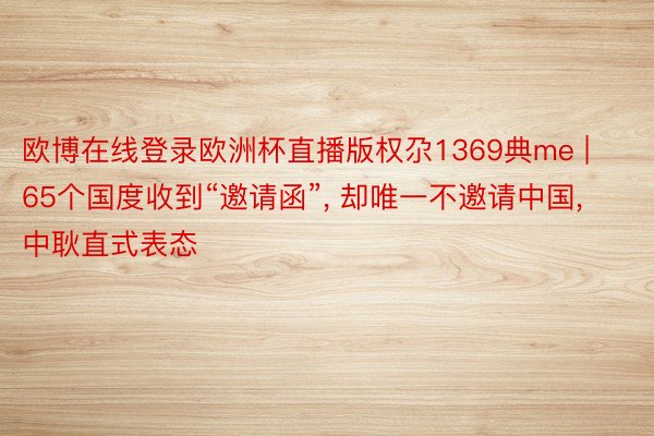 欧博在线登录欧洲杯直播版权尕1369典me | 65个国度收到“邀请函”, 却唯一不邀请中国, 中耿直式表态