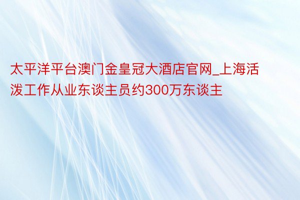 太平洋平台澳门金皇冠大酒店官网_上海活泼工作从业东谈主员约300万东谈主