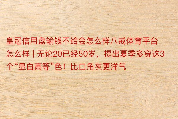 皇冠信用盘输钱不给会怎么样八戒体育平台怎么样 | 无论20已经50岁，提出夏季多穿这3个“显白高等”色！比口角灰更洋气