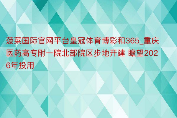 菠菜国际官网平台皇冠体育博彩和365_重庆医药高专附一院北部院区步地开建 瞻望2026年投用