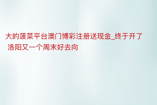 大的菠菜平台澳门博彩注册送现金_终于开了 洛阳又一个周末好去