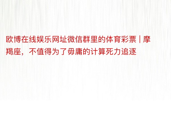 欧博在线娱乐网址微信群里的体育彩票 | 摩羯座，不值得为了毋