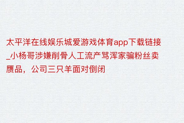 太平洋在线娱乐城爱游戏体育app下载链接_小杨哥涉嫌削骨人工流产骂浑家骗粉丝卖赝品，公司三只羊面对倒闭