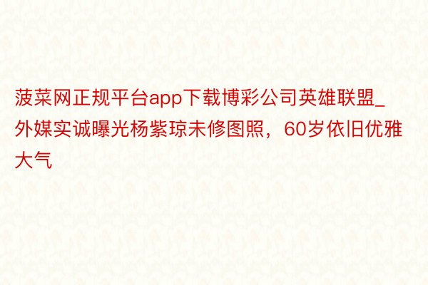 菠菜网正规平台app下载博彩公司英雄联盟_外媒实诚曝光杨紫琼未修图照，60岁依旧优雅大气