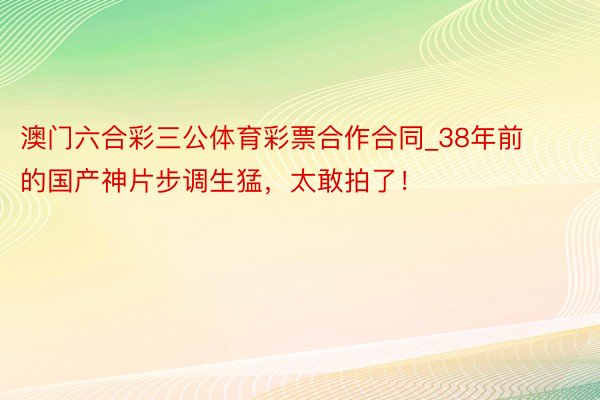 澳门六合彩三公体育彩票合作合同_38年前的国产神片步调生猛，太敢拍了！