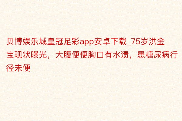 贝博娱乐城皇冠足彩app安卓下载_75岁洪金宝现状曝光，大腹便便胸口有水渍，患糖尿病行径未便