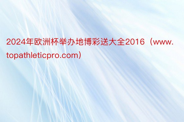 2024年欧洲杯举办地博彩送大全2016（www.topathleticpro.com）