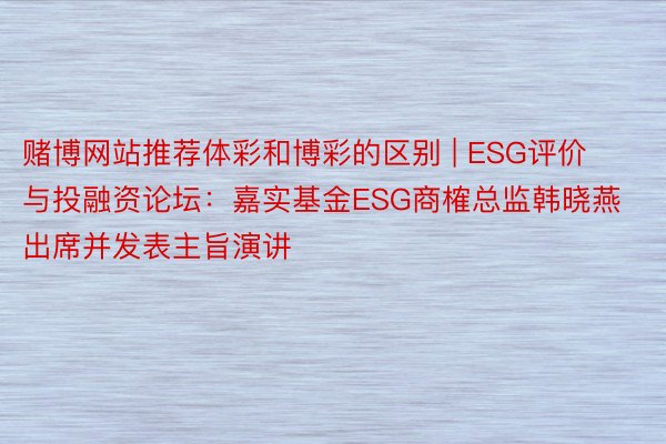 赌博网站推荐体彩和博彩的区别 | ESG评价与投融资论坛：嘉实基金ESG商榷总监韩晓燕出席并发表主旨演讲