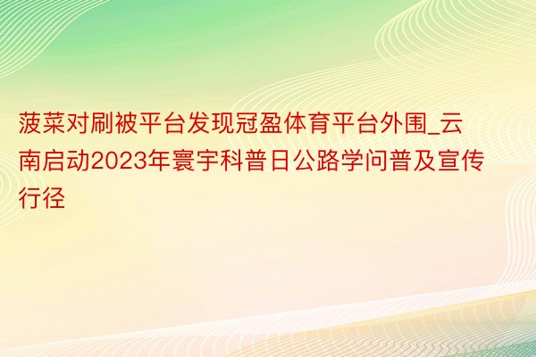 菠菜对刷被平台发现冠盈体育平台外围_云南启动2023年寰宇科普日公路学问普及宣传行径