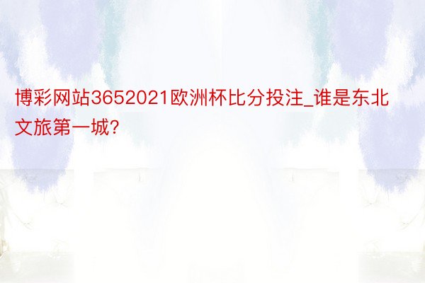 博彩网站3652021欧洲杯比分投注_谁是东北文旅第一城？