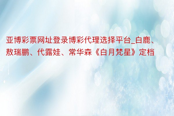 亚博彩票网址登录博彩代理选择平台_白鹿、敖瑞鹏、代露娃、常华