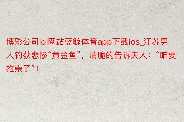 博彩公司lol网站蓝鲸体育app下载ios_江苏男人钓获悲惨