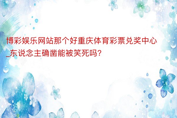 博彩娱乐网站那个好重庆体育彩票兑奖中心_东说念主确凿能被笑死