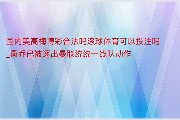 国内美高梅博彩合法吗滚球体育可以投注吗_桑乔已被逐出曼联统统